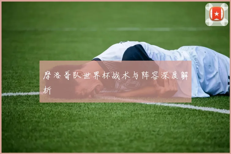 摩洛哥队世界杯战术与阵容深度解析