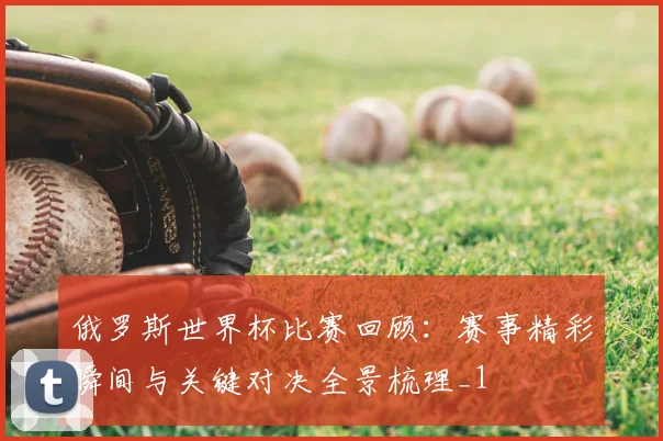 俄罗斯世界杯比赛回顾:赛事精彩瞬间与关键对决全景梳理_1