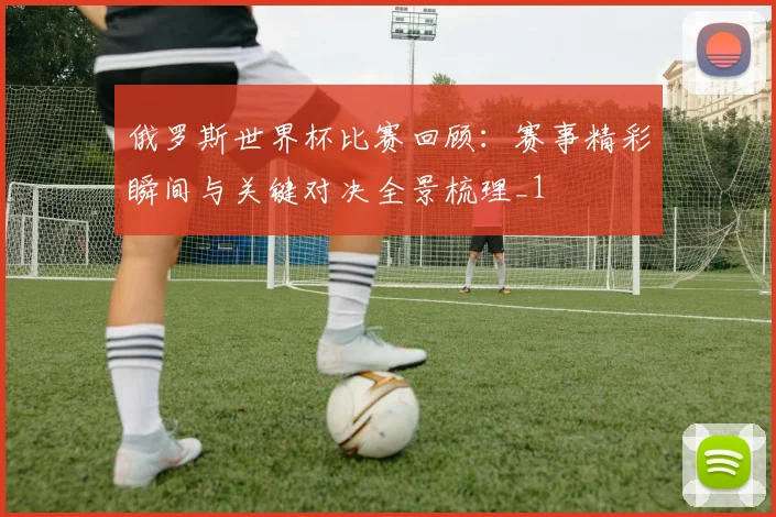 俄罗斯世界杯比赛回顾：赛事精彩瞬间与关键对决全景梳理_1