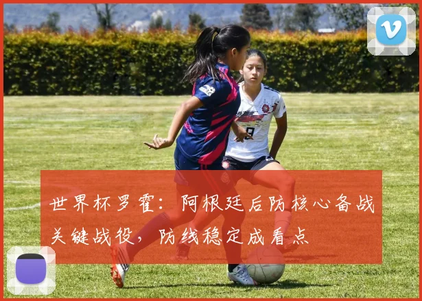 世界杯罗霍:阿根廷后防核心备战关键战役,防线稳定成看点