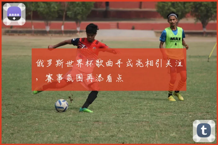 俄罗斯世界杯歌曲手式亮相引关注，赛事氛围再添看点