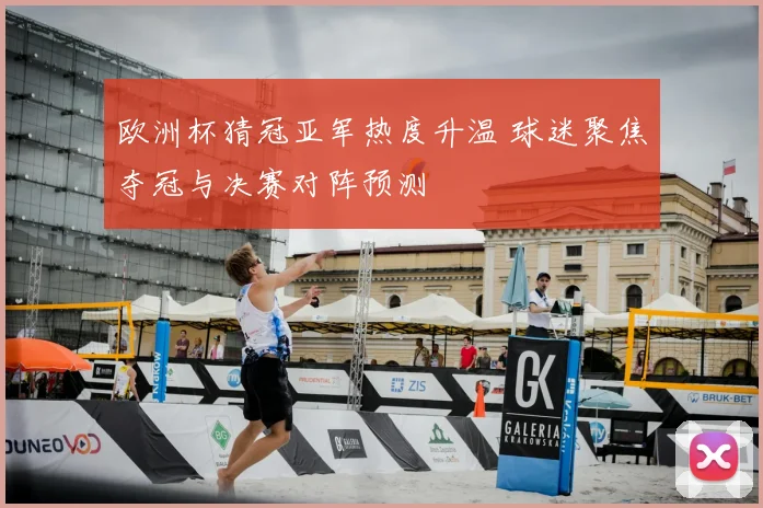 欧洲杯猜冠亚军热度升温 球迷聚焦夺冠与决赛对阵预测