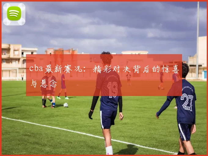 cba最新赛况：精彩对决背后的惊喜与悬念