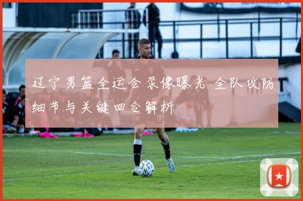 辽宁男篮全运会录像曝光 全队攻防细节与关键回合解析