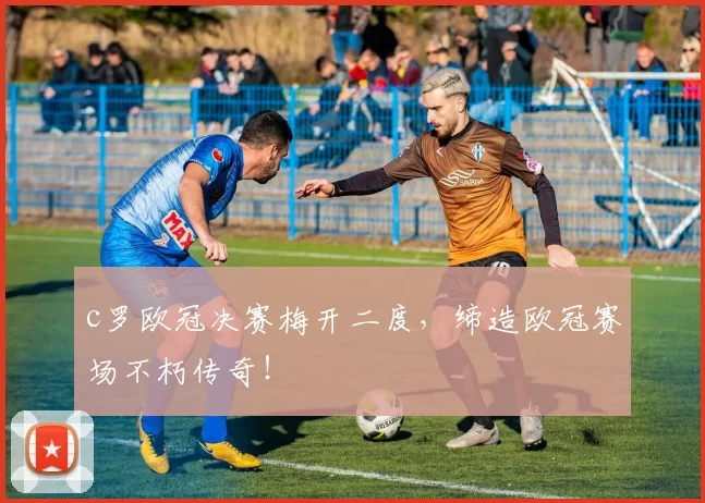 c罗欧冠决赛梅开二度，缔造欧冠赛场不朽传奇！