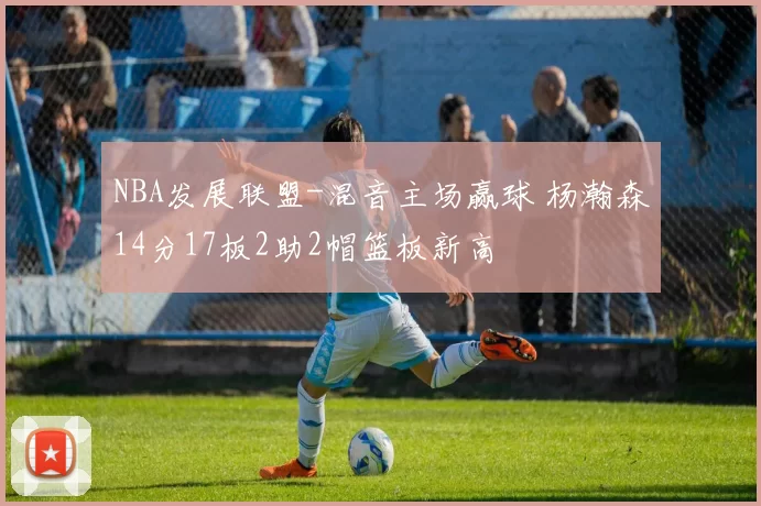 NBA发展联盟-混音主场赢球 杨瀚森14分17板2助2帽篮板新高