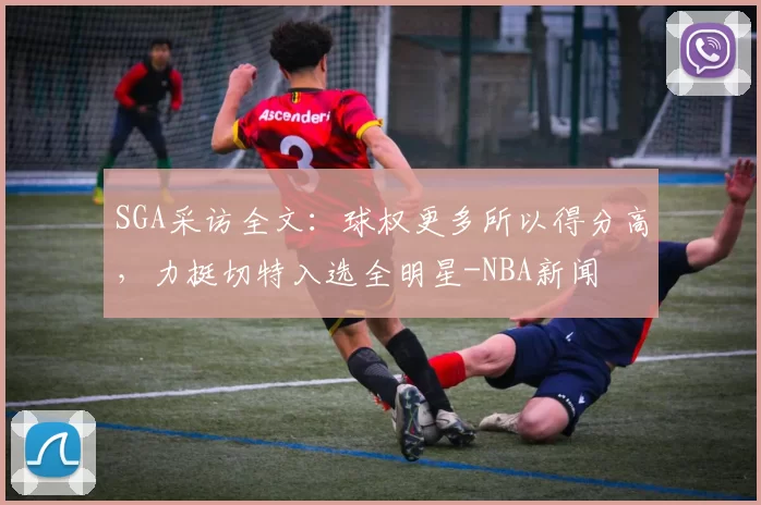 SGA采访全文：球权更多所以得分高，力挺切特入选全明星-NBA新闻