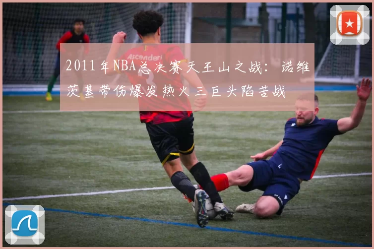 2011年NBA总决赛天王山之战:诺维茨基带伤爆发热火三巨头陷苦战