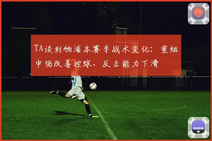 TA谈利物浦本赛季战术变化：重组中场改善控球、反击能力下滑
