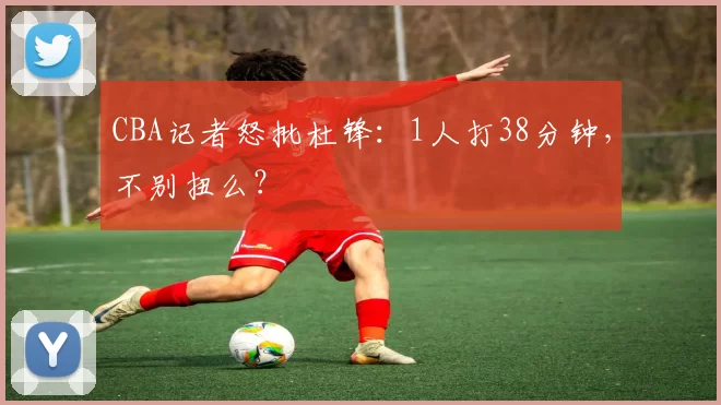 CBA记者怒批杜锋：1人打38分钟，不别扭么？