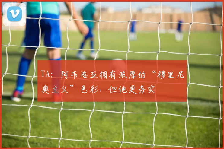 TA：阿韦洛亚拥有浓厚的“穆里尼奥主义”色彩，但他更务实