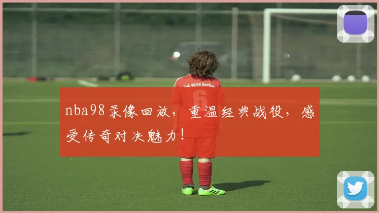 nba98录像回放，重温经典战役，感受传奇对决魅力！