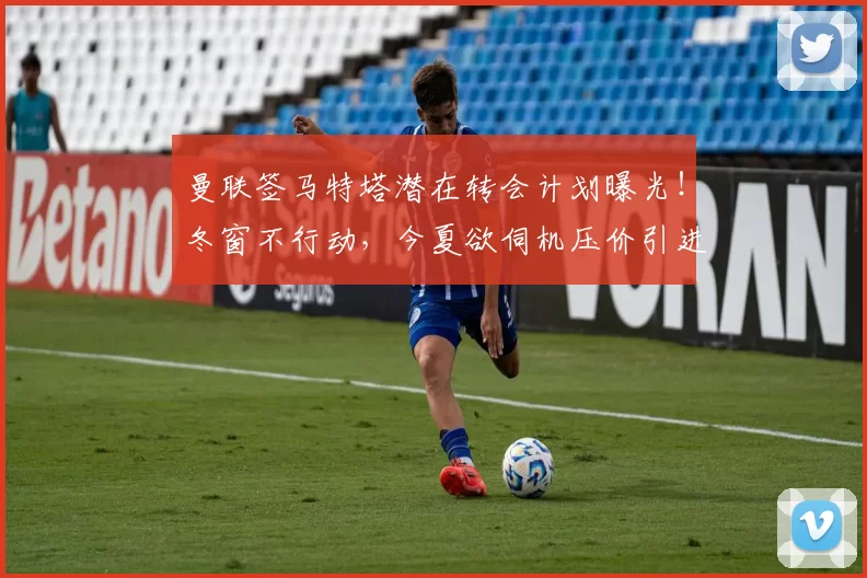 曼联签马特塔潜在转会计划曝光！冬窗不行动，今夏欲伺机压价引进