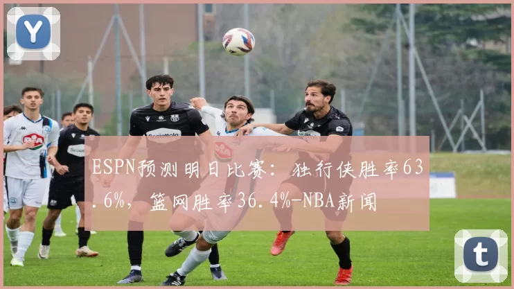 ESPN预测明日比赛：独行侠胜率63.6%，篮网胜率36.4%-NBA新闻