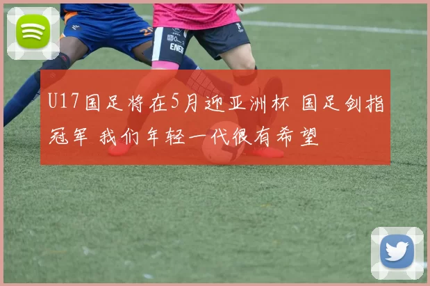 U17国足将在5月迎亚洲杯 国足剑指冠军 我们年轻一代很有希望