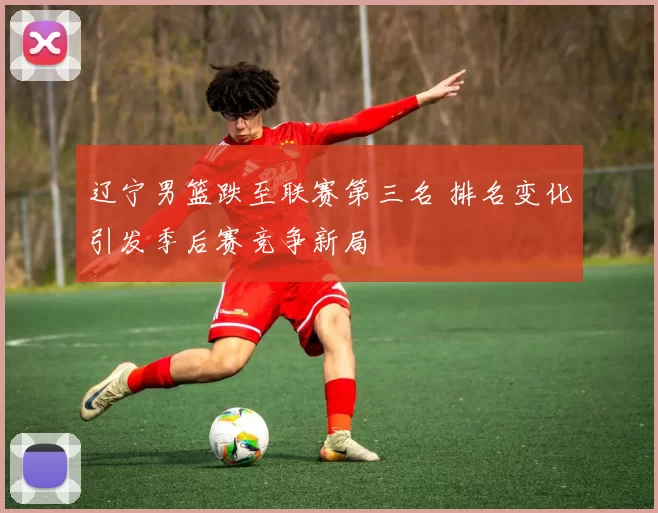 辽宁男篮跌至联赛第三名 排名变化引发季后赛竞争新局