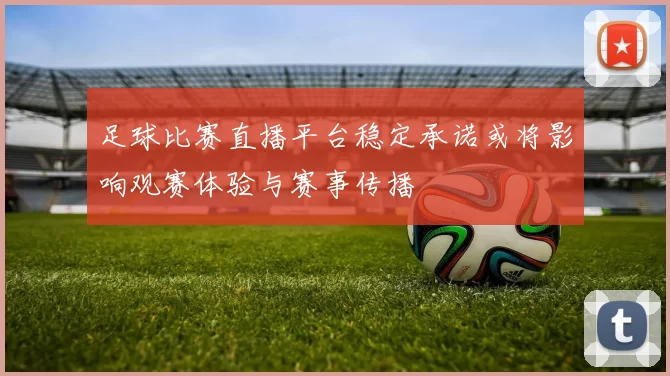 足球比赛直播平台稳定承诺或将影响观赛体验与赛事传播