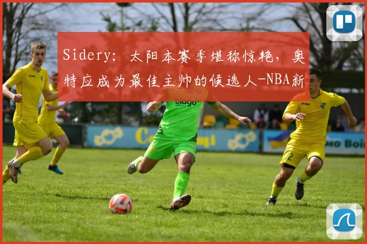 Sidery：太阳本赛季堪称惊艳，奥特应成为最佳主帅的候选人-NBA新闻