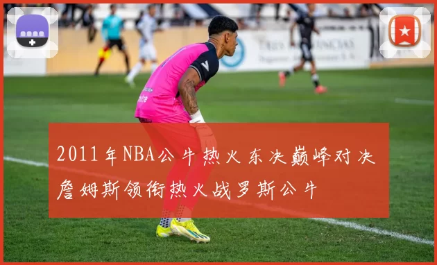 2011年NBA公牛热火东决巅峰对决 詹姆斯领衔热火战罗斯公牛